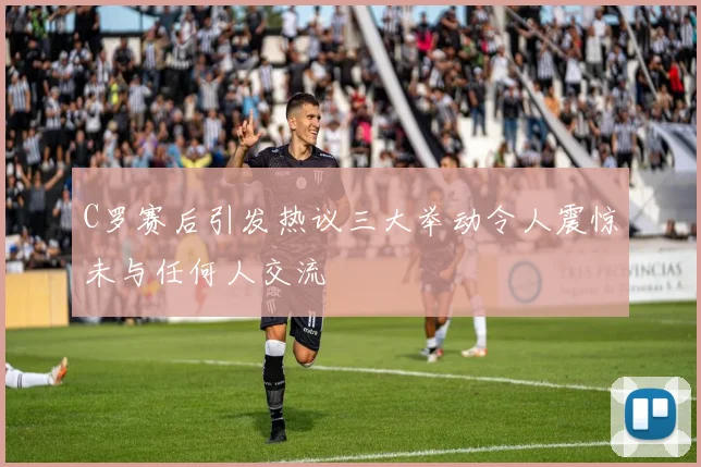 C罗赛后引发热议三大举动令人震惊未与任何人交流