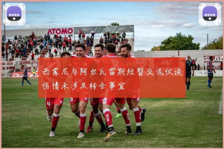 西蒙尼与阿尔瓦雷斯短暂交流仅谈伤情未涉及转会事宜