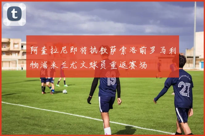 阿奎拉尼即将执教萨索洛前罗马利物浦米兰尤文球员重返赛场
