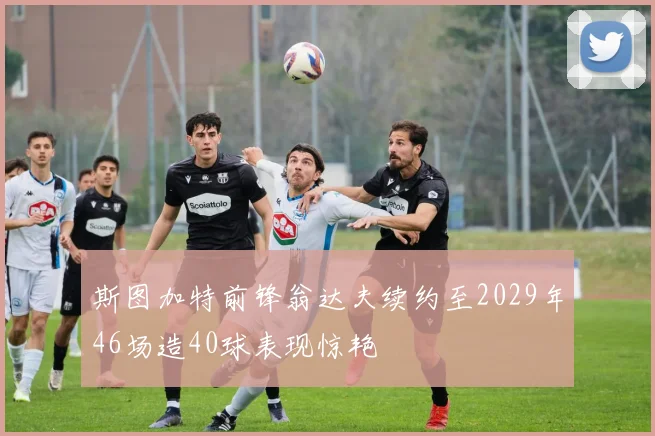 斯图加特前锋翁达夫续约至2029年46场造40球表现惊艳