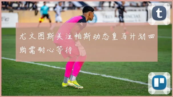 尤文图斯关注帕斯动态皇马计划回购需耐心等待