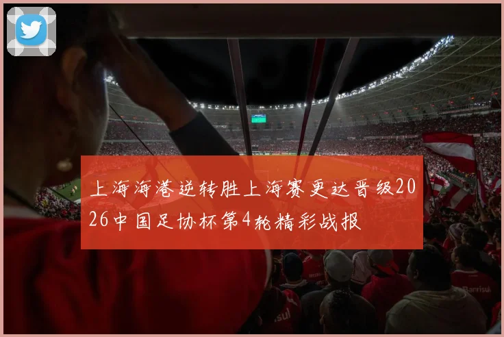 上海海港逆转胜上海赛更达晋级2026中国足协杯第4轮精彩战报