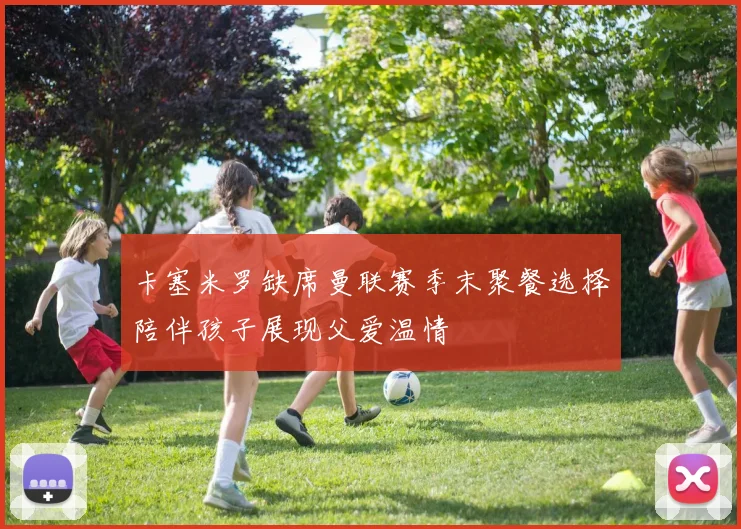 卡塞米罗缺席曼联赛季末聚餐选择陪伴孩子展现父爱温情