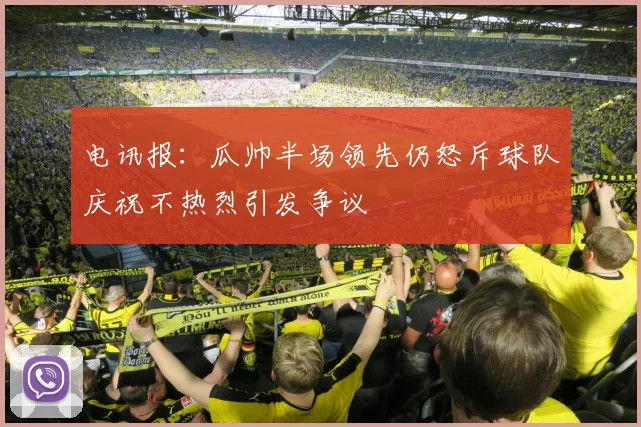 电讯报：瓜帅半场领先仍怒斥球队庆祝不热烈引发争议