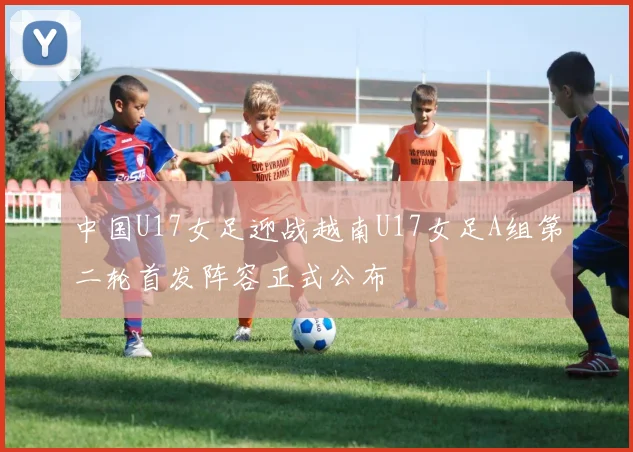 中国U17女足迎战越南U17女足A组第二轮首发阵容正式公布