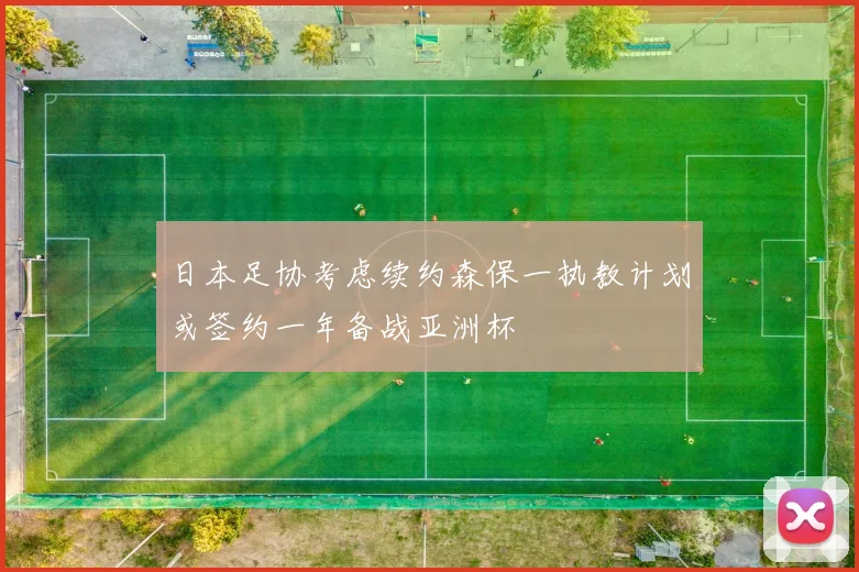 日本足协考虑续约森保一执教计划或签约一年备战亚洲杯