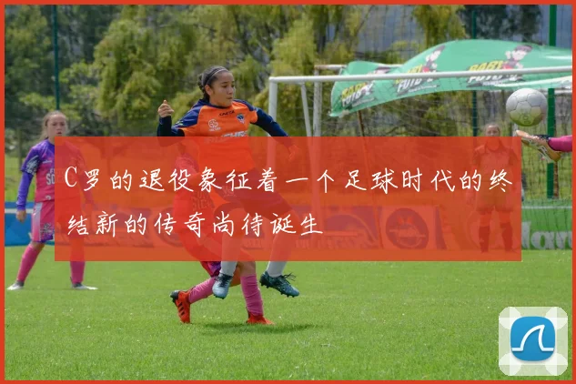 C罗的退役象征着一个足球时代的终结新的传奇尚待诞生