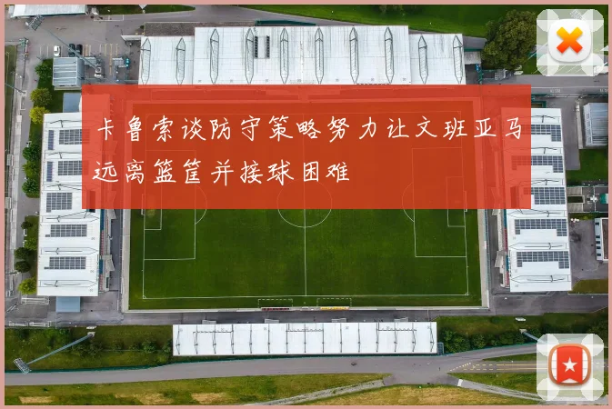 卡鲁索谈防守策略努力让文班亚马远离篮筐并接球困难