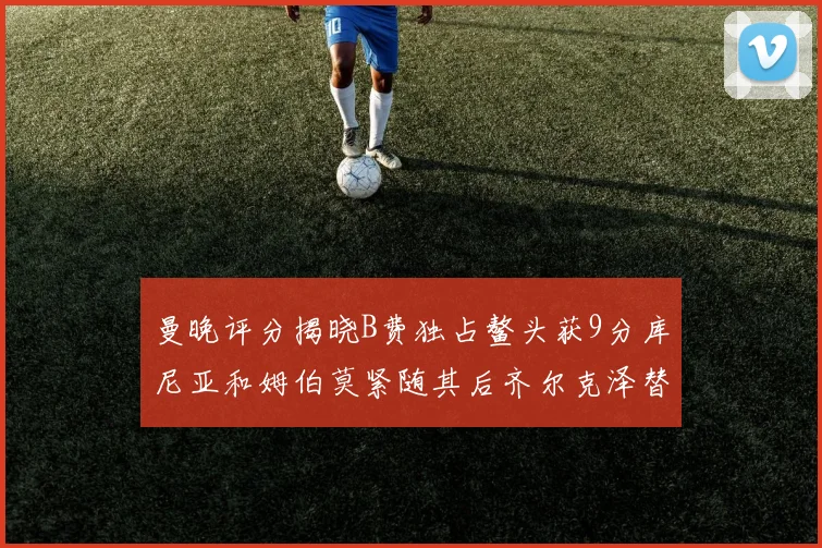 曼晚评分揭晓B费独占鳌头获9分库尼亚和姆伯莫紧随其后齐尔克泽替补仅得5分